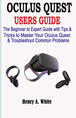 Oculus Quest Users Guide: The Beginner to Expert Guide with Tips & Tricks to Master your Oculus Quest & Troubleshoot Common Problems by White, Henry A.