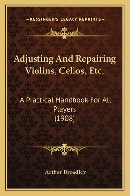 Adjusting and Repairing Violins, Cellos, Etc.: A Practical Handbook for All Players (1908) by Broadley, Arthur