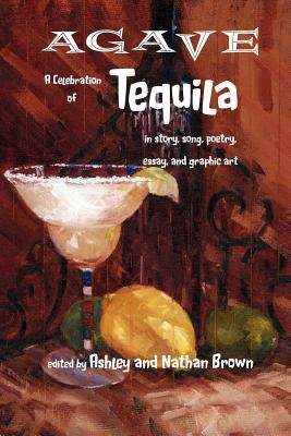 Agave, a Celebration of Tequila in Story, Song, Poetry, Essay, and Graphic Art by Brown, Ashley