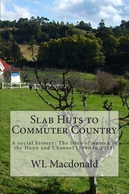 Slab Huts to Commuter Country: A social history The lives of women in the Huon and Channel (1900 to 2013) by MacDonald, W. L.