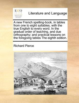 A New French Spelling-Book, in Tables from One to Eight Syllables, with the True English to Every Word. in the Gradual Order of Teaching, and Due Orth by Pierce, Richard
