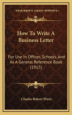 How To Write A Business Letter: For Use In Offices, Schools, And As A General Reference Book (1915) by Wiers, Charles Robert