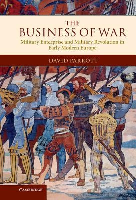 The Business of War: Military Enterprise and Military Revolution in Early Modern Europe by Parrott, David