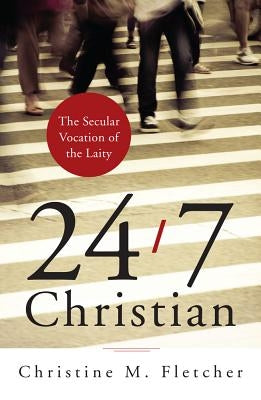 24/7 Christian: The Secular Vocation of the Laity by Fletcher, Christine M.