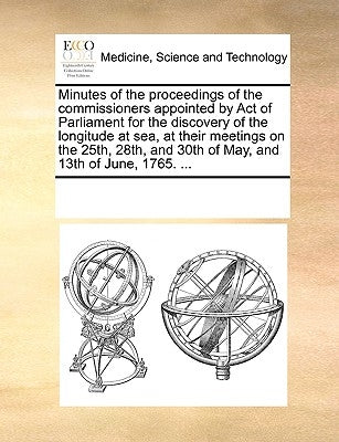 Minutes of the Proceedings of the Commissioners Appointed by Act of Parliament for the Discovery of the Longitude at Sea, at Their Meetings on the 25t by Multiple Contributors