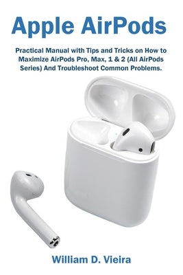 Apple AirPods: Practical Manual with Tips and Tricks on How to Maximize AirPods Pro, Max, 1 & 2 (All AirPods Series) And Troubleshoot by Vieira, William D.