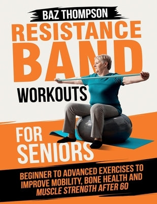 Resistance Band Workouts for Seniors: Beginner to Advanced Exercises to Improve Mobility, Bone Health and Muscle Strength After 60 by Thompson, Baz