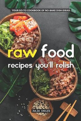 Raw Food Recipes You'll Relish: Your Go-To Cookbook of No-Bake Dish Ideas! by Chiles, Julia