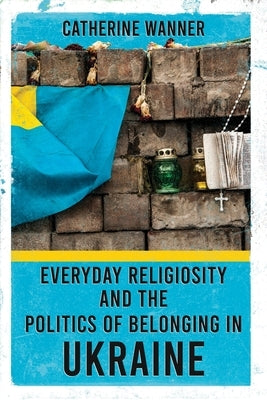 Everyday Religiosity and the Politics of Belonging in Ukraine by Wanner, Catherine