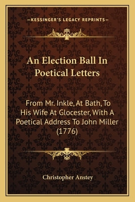 An Election Ball In Poetical Letters: From Mr. Inkle, At Bath, To His Wife At Glocester, With A Poetical Address To John Miller (1776) by Anstey, Christopher