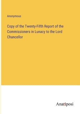 Copy of the Twenty-Fifth Report of the Commissioners in Lunacy to the Lord Chancellor by Anonymous