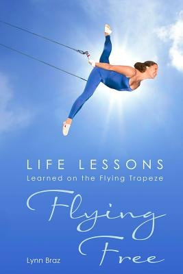 Flying Free: Life Lessons Learned on the Flying Trapeze by Braz, Lynn