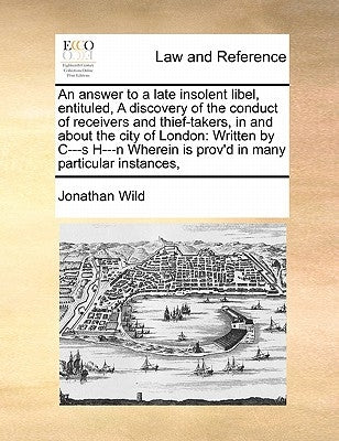 An Answer to a Late Insolent Libel, Entituled, a Discovery of the Conduct of Receivers and Thief-Takers, in and about the City of London: Written by C by Wild, Jonathan, Dr