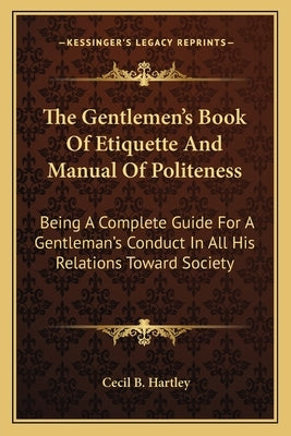 The Gentlemen's Book of Etiquette and Manual of Politeness: Being a Complete Guide for a Gentleman's Conduct in All His Relations Toward Society by Hartley, Cecil B.
