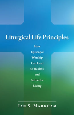 Liturgical Life Principles: How Episcopal Worship Can Lead to Healthy and Authentic Living by Markham, Ian S.