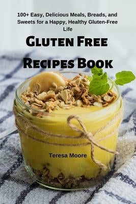 Gluten Free Recipes Book: 100+ Easy, Delicious Meals, Breads, and Sweets for a Happy, Healthy Gluten-Free Life by Moore, Teresa