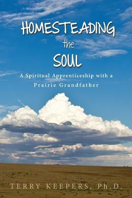 Homesteading the Soul: A Spiritual Apprenticeship with a Prairie Grandfather by Keepers, Terry