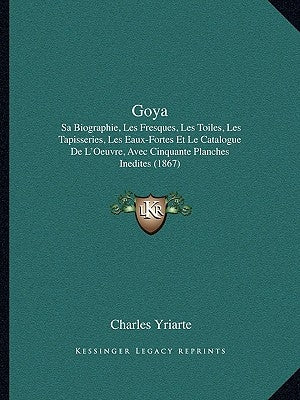 Goya: Sa Biographie, Les Fresques, Les Toiles, Les Tapisseries, Les Eaux-Fortes Et Le Catalogue de L'Oeuvre, Avec Cinquante by Yriarte, Charles