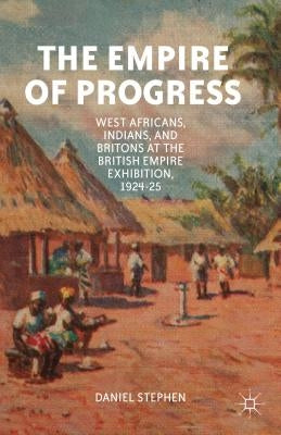 The Empire of Progress: West Africans, Indians, and Britons at the British Empire Exhibition, 1924-25 by Stephen, D.