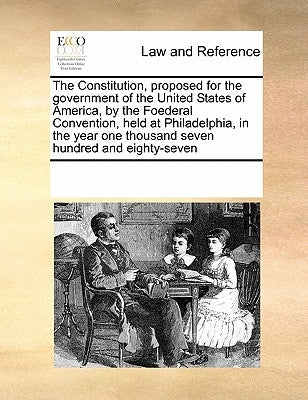 The Constitution, Proposed for the Government of the United States of America, by the Foederal Convention, Held at Philadelphia, in the Year One Thous by Multiple Contributors