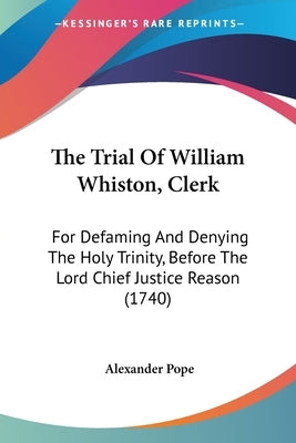 The Trial Of William Whiston, Clerk: For Defaming And Denying The Holy Trinity, Before The Lord Chief Justice Reason (1740) by Pope, Alexander