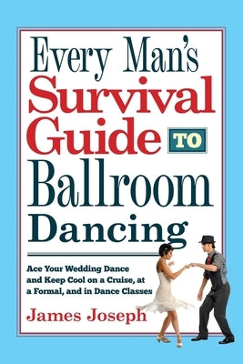 Every Man's Survival Guide to Ballroom Dancing: Ace Your Wedding Dance and Keep Cool on a Cruise, at a Formal, and in Dance Classes by Joseph, James