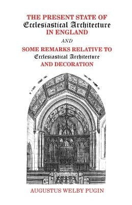 The Present State of Ecclesiastical Architecture in England and Some Remarks Relative to Ecclesiastical Architecture and Decoration by Pugin, Augustus Welby