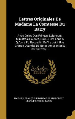 Lettres Originales de Madame La Comtesse Du Barry: Avec Celles Des Princes, Seigneurs, Ministres & Autres, Qui Lui Ont Écrit, & Qu'on a Pu Recueillir. by De Mairobert, Mathieu Francois Pidanzat