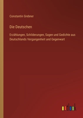 Die Deutschen: Erzählungen, Schilderungen, Sagen und Gedichte aus Deutschlands Vergangenheit und Gegenwart by Grebner, Constantin