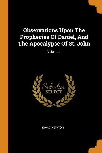 Observations Upon the Prophecies of Daniel, and the Apocalypse of St. John; Volume 1 by Newton, Isaac