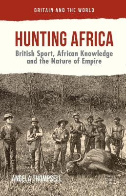 Hunting Africa: British Sport, African Knowledge and the Nature of Empire by Thompsell, Angela