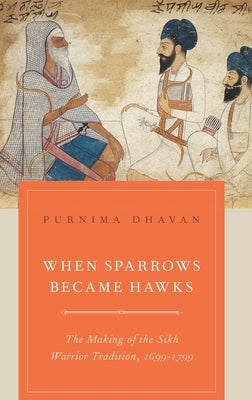 When Sparrows Became Hawks: The Making of the Sikh Warrior Tradition, 1699-1799 by Dhavan, Purnima