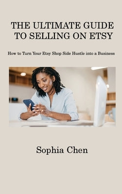 The Ultimate Guide to Selling on Etsy: How to Turn Your Etsy Shop Side Hustle into a Business by Chen, Sophia