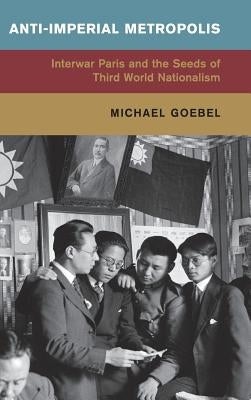 Anti-Imperial Metropolis: Interwar Paris and the Seeds of Third World Nationalism by Goebel, Michael