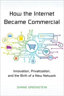 How the Internet Became Commercial: Innovation, Privatization, and the Birth of a New Network by Greenstein, Shane