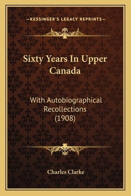 Sixty Years In Upper Canada: With Autobiographical Recollections (1908) by Clarke, Charles