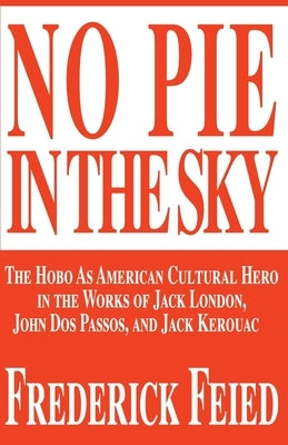 No Pie in the Sky: The Hobo as American Cultural Hero in the Works of Jack London, John DOS Passos, and Jack Kerouac by Feied, Frederick