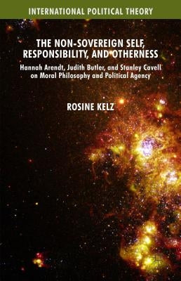 The Non-Sovereign Self, Responsibility, and Otherness: Hannah Arendt, Judith Butler, and Stanley Cavell on Moral Philosophy and Political Agency by Kelz, Rosine