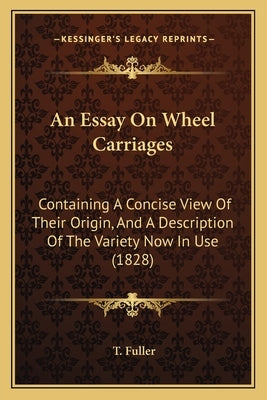 An Essay on Wheel Carriages: Containing a Concise View of Their Origin, and a Description of the Variety Now in Use (1828) by Fuller, T.