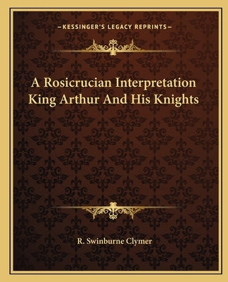 A Rosicrucian Interpretation King Arthur and His Knights by Clymer, R. Swinburne
