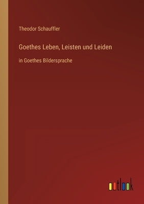 Goethes Leben, Leisten und Leiden: in Goethes Bildersprache by Schauffler, Theodor