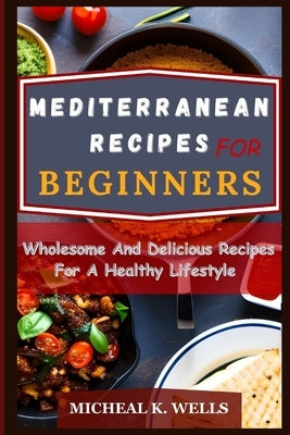 Mediterranean Recipes for Beginners: Wholesome And Delicious Recipes For A Healthy Lifestyle by K. Wells, Micheal