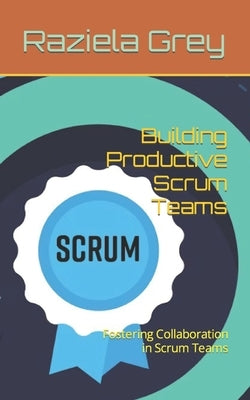 Building Productive Scrum Teams: Fostering Collaboration in Scrum Teams by Grey, Raziela