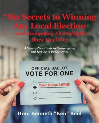 The 6 Secrets to Winning Any Local Election - and Navigating Elected Office Once You Win!: A Step-by-Step Guide to Campaigning and Serving in Public O by Ken Reid, Kenneth