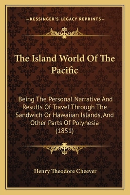 The Island World Of The Pacific: Being The Personal Narrative And Results Of Travel Through The Sandwich Or Hawaiian Islands, And Other Parts Of Polyn by Cheever, Henry Theodore