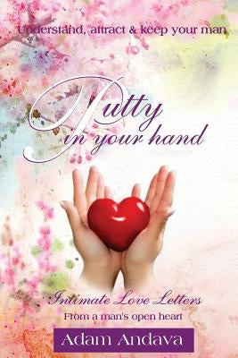 Putty In Your Hand: How To Understand, Attract & Keep Your Man - Intimate Love Letters From A Man's Open Heart by Andava, Adam