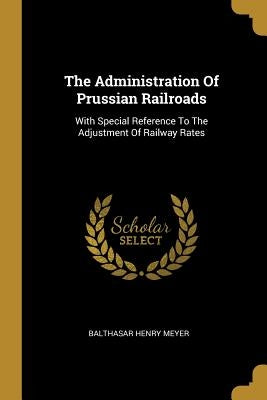 The Administration Of Prussian Railroads: With Special Reference To The Adjustment Of Railway Rates by Meyer, Balthasar Henry