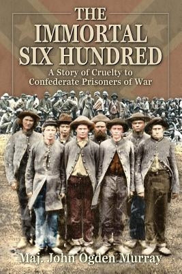 The Immortal Six Hundred: A Story of Cruelty to Confederate Prisoners of War by Murray, John Odgen