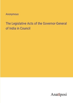 The Legislative Acts of the Governor-General of India in Council by Anonymous