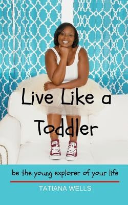 Live Like a Toddler: Be the Young Explorer of Your Life by Wells, Tatiana